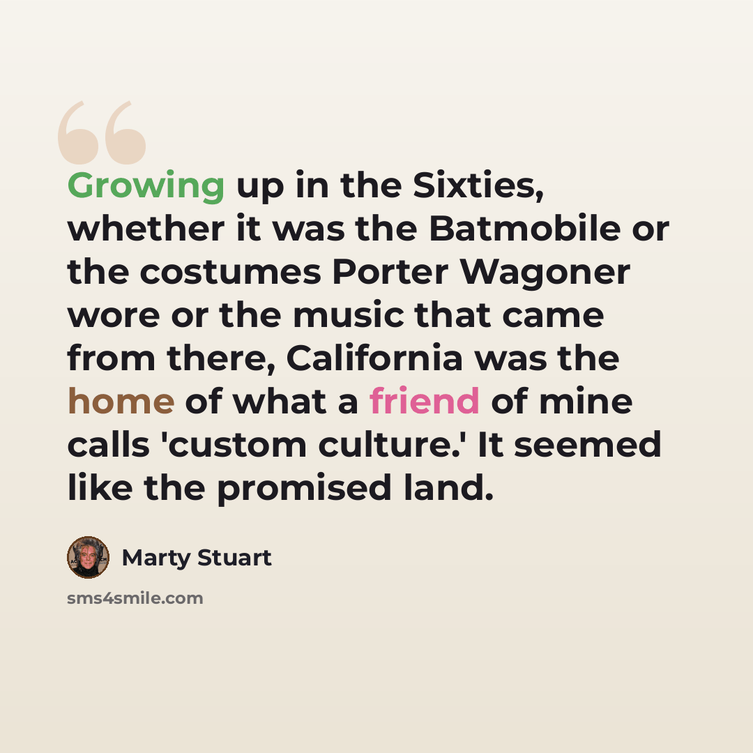 “Growing up in the Sixties, whether it was the Batmobile or the costumes Porter Wagoner wore or the music that came from there, California was the home of what a friend of mine calls 'custom culture.' It seemed like the promised land.” quote by Marty Stuart
