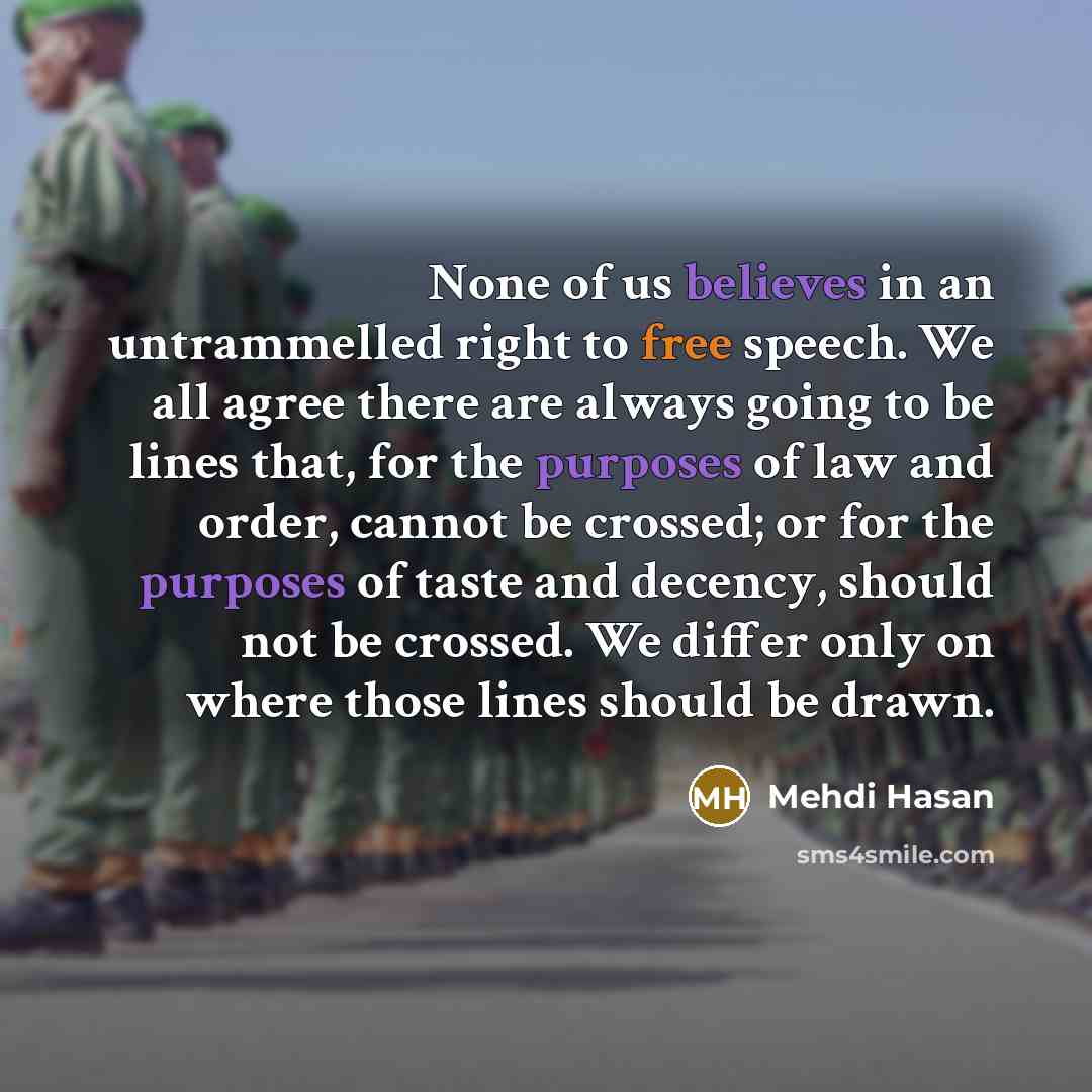 “None of us believes in an untrammelled right to free speech. We all agree there are always going to be lines that, for the purposes of law and order, cannot be crossed; or for the purposes of taste and decency, should not be crossed. We differ only on where those lines should be drawn.” quote by Mehdi Hasan