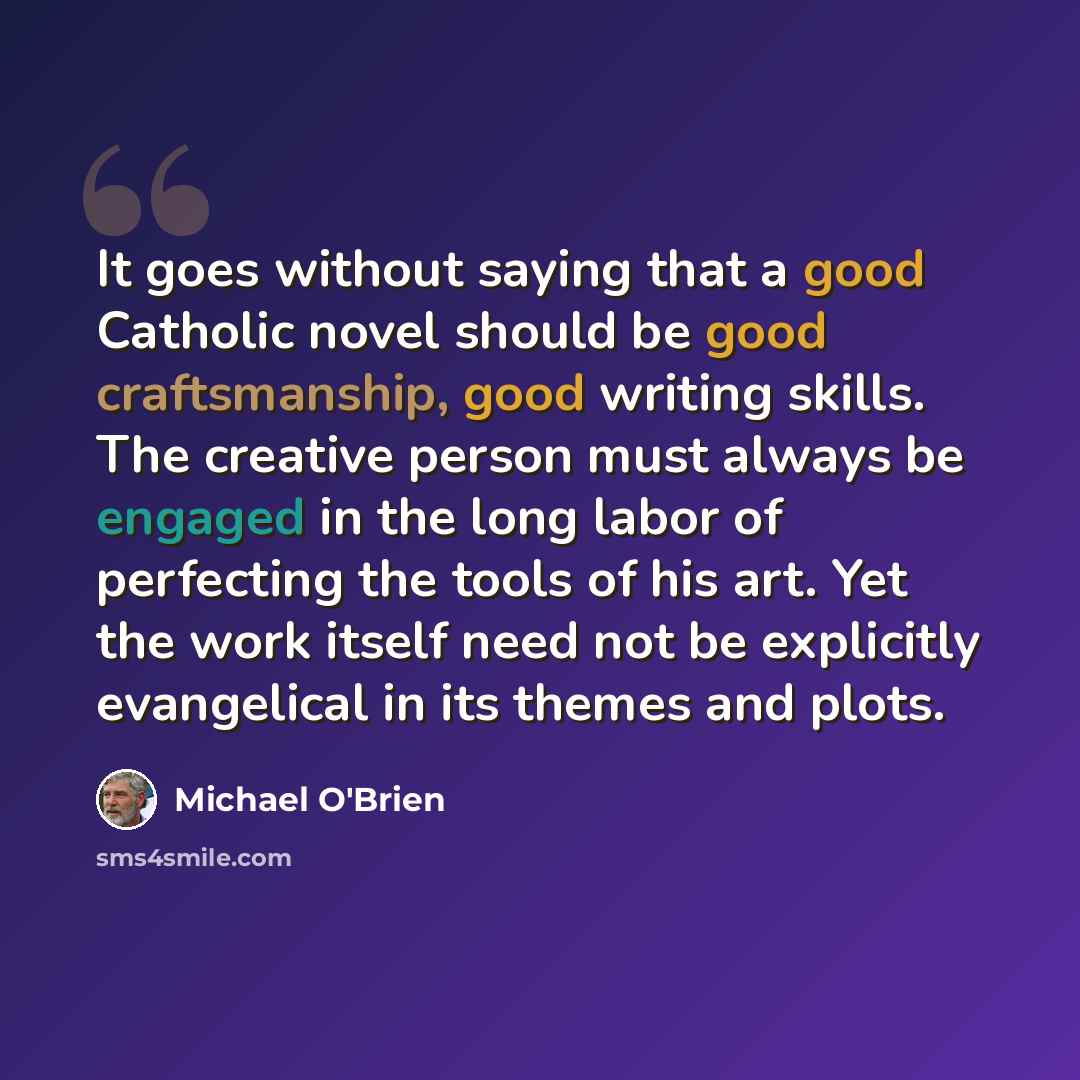 “It goes without saying that a good Catholic novel should be good craftsmanship, good writing skills. The creative person must always be engaged in the long labor of perfecting the tools of his art. Yet the work itself need not be explicitly evangelical in its themes and plots.” quote by Michael O'Brien