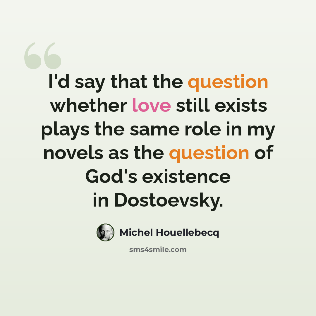 “I'd say that the question whether love still exists plays the same role in my novels as the question of God's existence in Dostoevsky.” quote by Michel Houellebecq