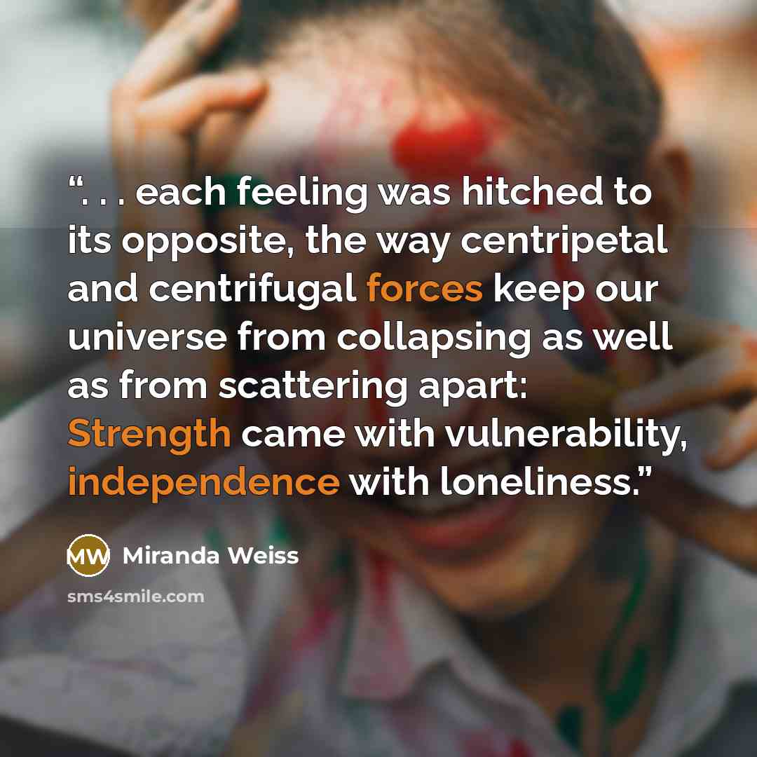“. . . each feeling was hitched to its opposite, the way centripetal and centrifugal forces keep our universe from collapsing as well as from scattering apart: Strength came with vulnerability, independence with loneliness.” quote by Miranda Weiss