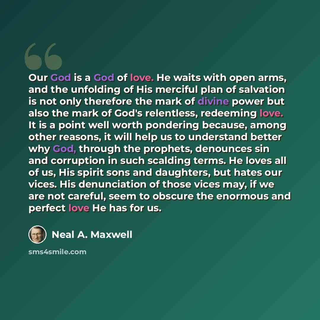 “Our God is a God of love. He waits with open arms, and the unfolding of His merciful plan of salvation is not only therefore the mark of divine power but also the mark of God's relentless, redeeming love. It is a point well worth pondering because, among other reasons, it will help us to…” quote by Neal A. Maxwell