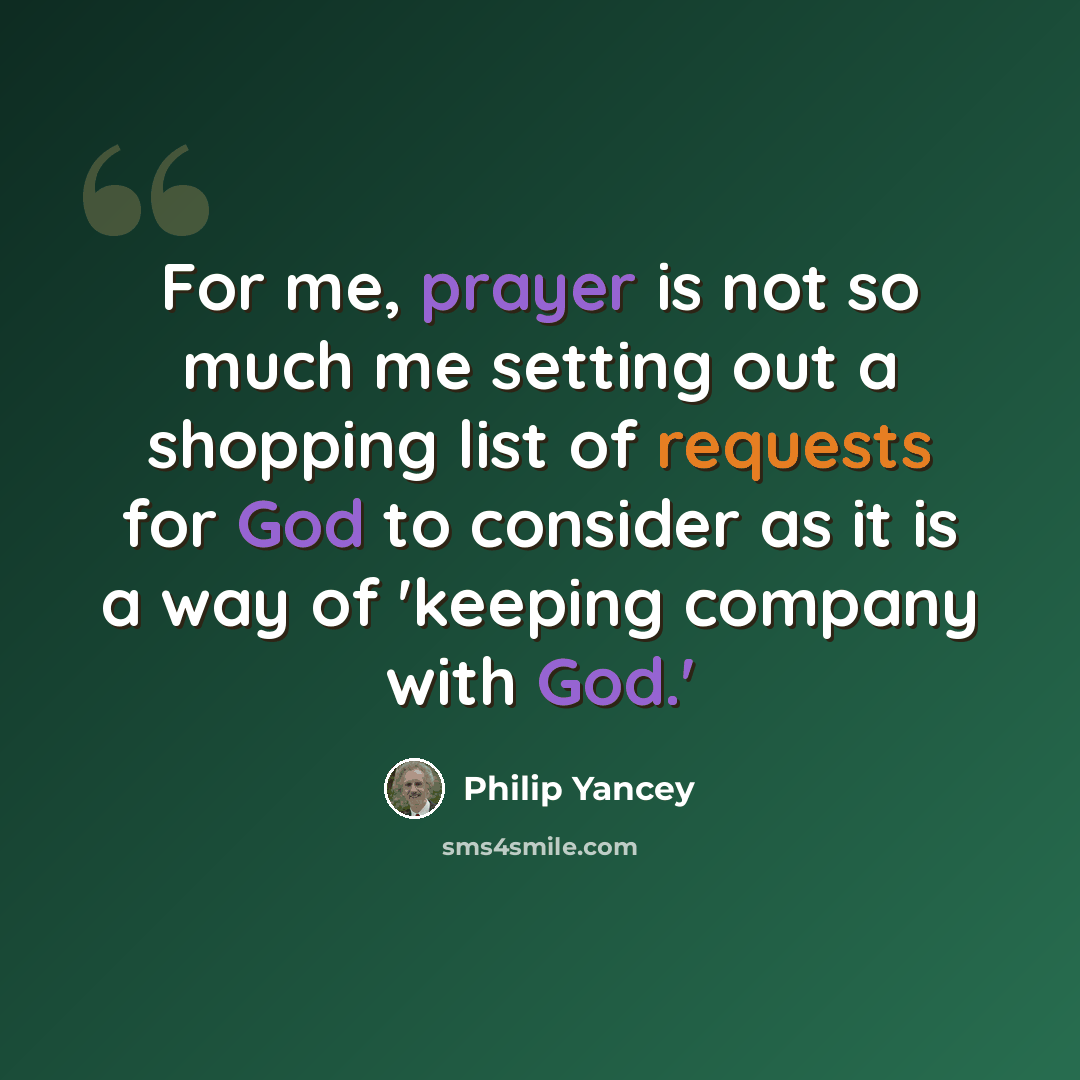 “For me, prayer is not so much me setting out a shopping list of requests for God to consider as it is a way of 'keeping company with God.'” quote by Philip Yancey