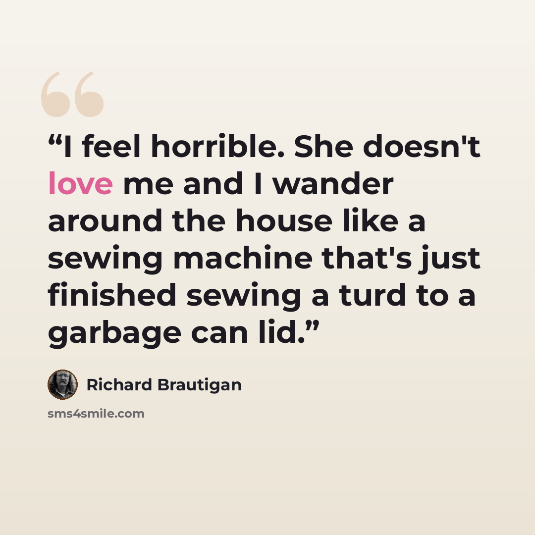 “I feel horrible. She doesn't love me and I wander around the house like a sewing machine that's just finished sewing a turd to a garbage can lid.” quote by Richard Brautigan