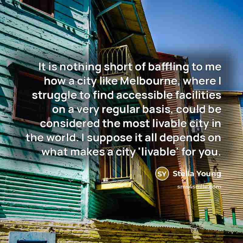 “It is nothing short of baffling to me how a city like Melbourne, where I struggle to find accessible facilities on a very regular basis, could be considered the most livable city in the world. I suppose it all depends on what makes a city 'livable' for you.” quote by Stella Young