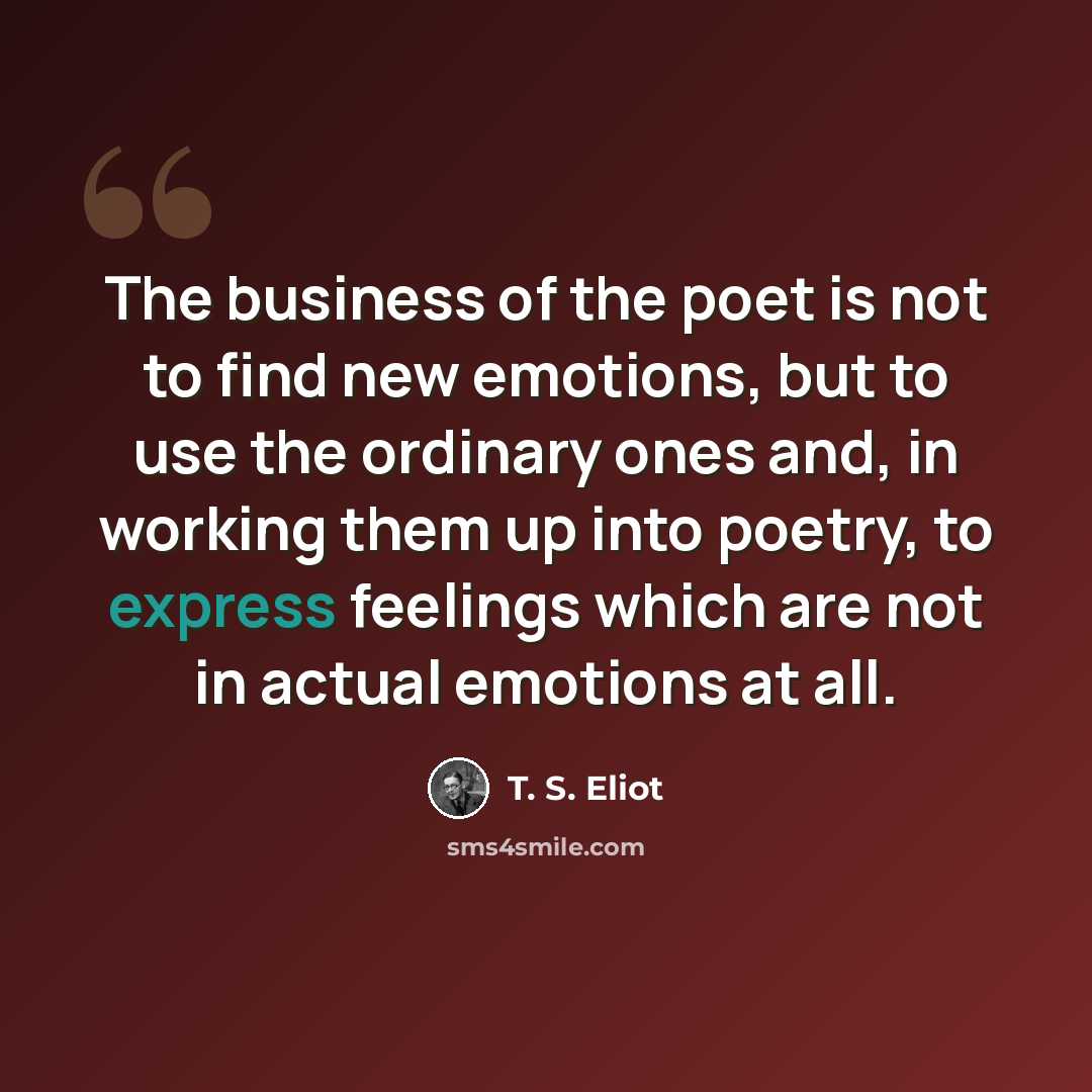 “The business of the poet is not to find new emotions, but to use the ordinary ones and, in working them up into poetry, to express feelings which are not in actual emotions at all.” quote by T. S. Eliot