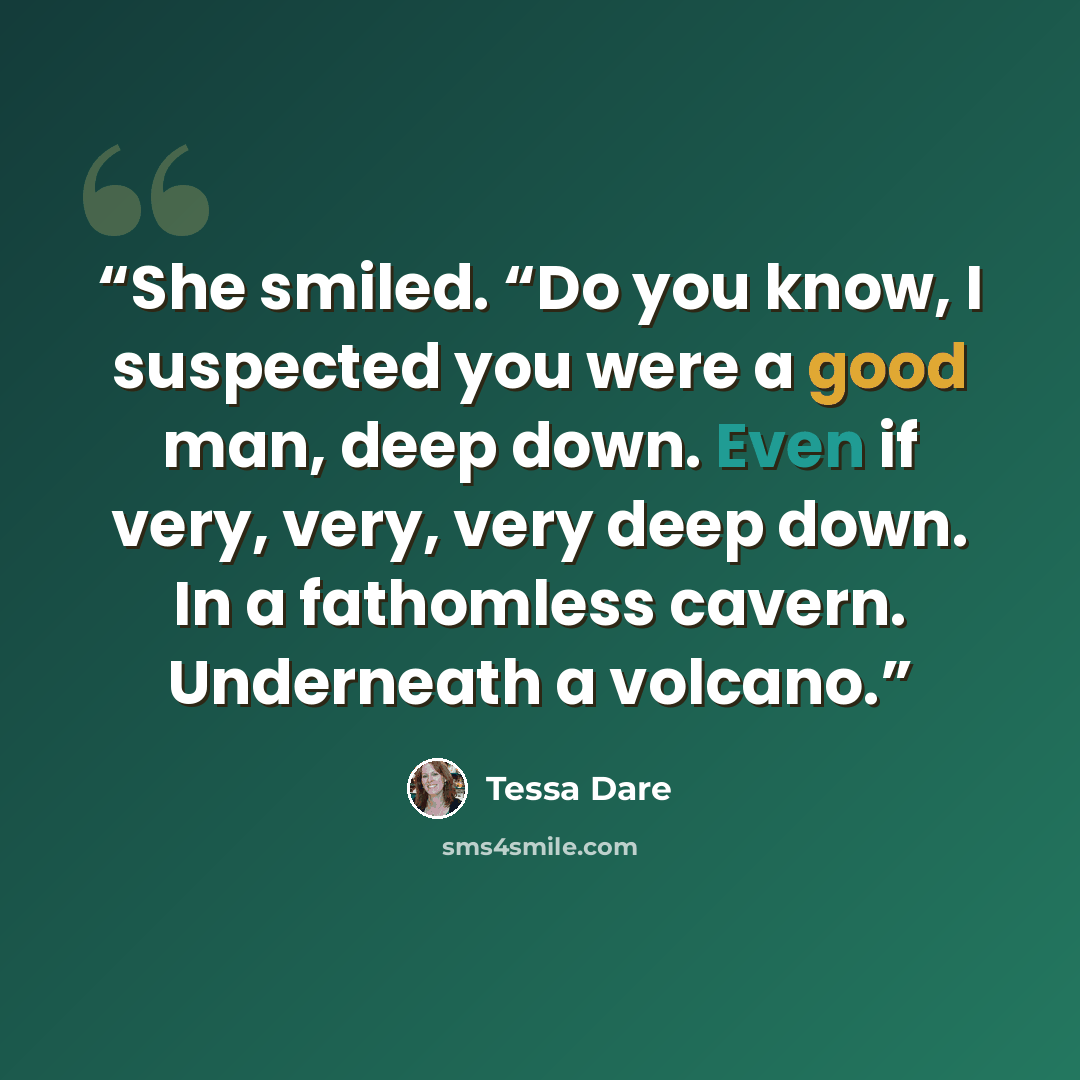 “She smiled. “Do you know, I suspected you were a good man, deep down. Even if very, very, very deep down. In a fathomless cavern. Underneath a volcano.” quote by Tessa Dare