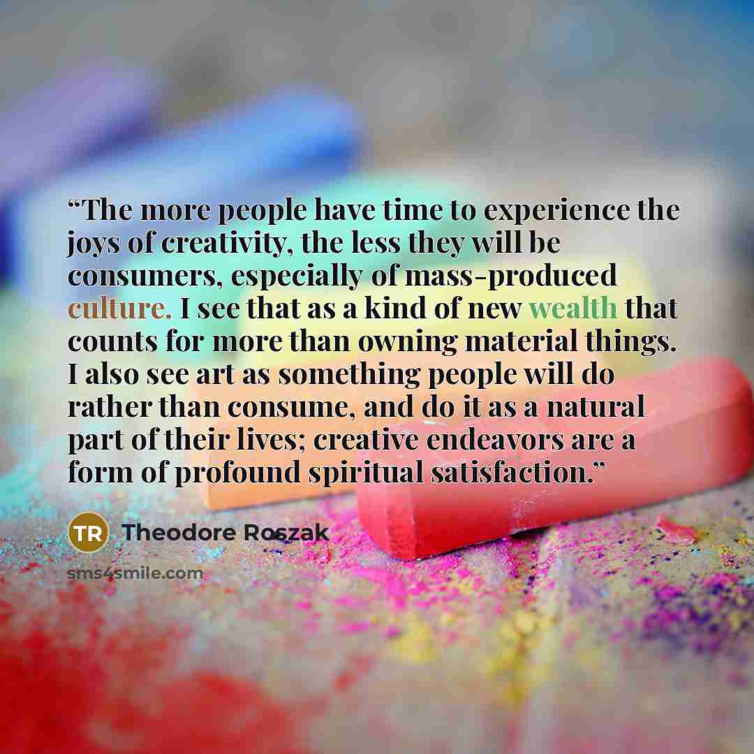 “The more people have time to experience the joys of creativity, the less they will be consumers, especially of mass-produced culture. I see that as a kind of new wealth that counts for more than owning material things. I also see art as something people will do rather than consume, and do it as a…” quote by Theodore Roszak