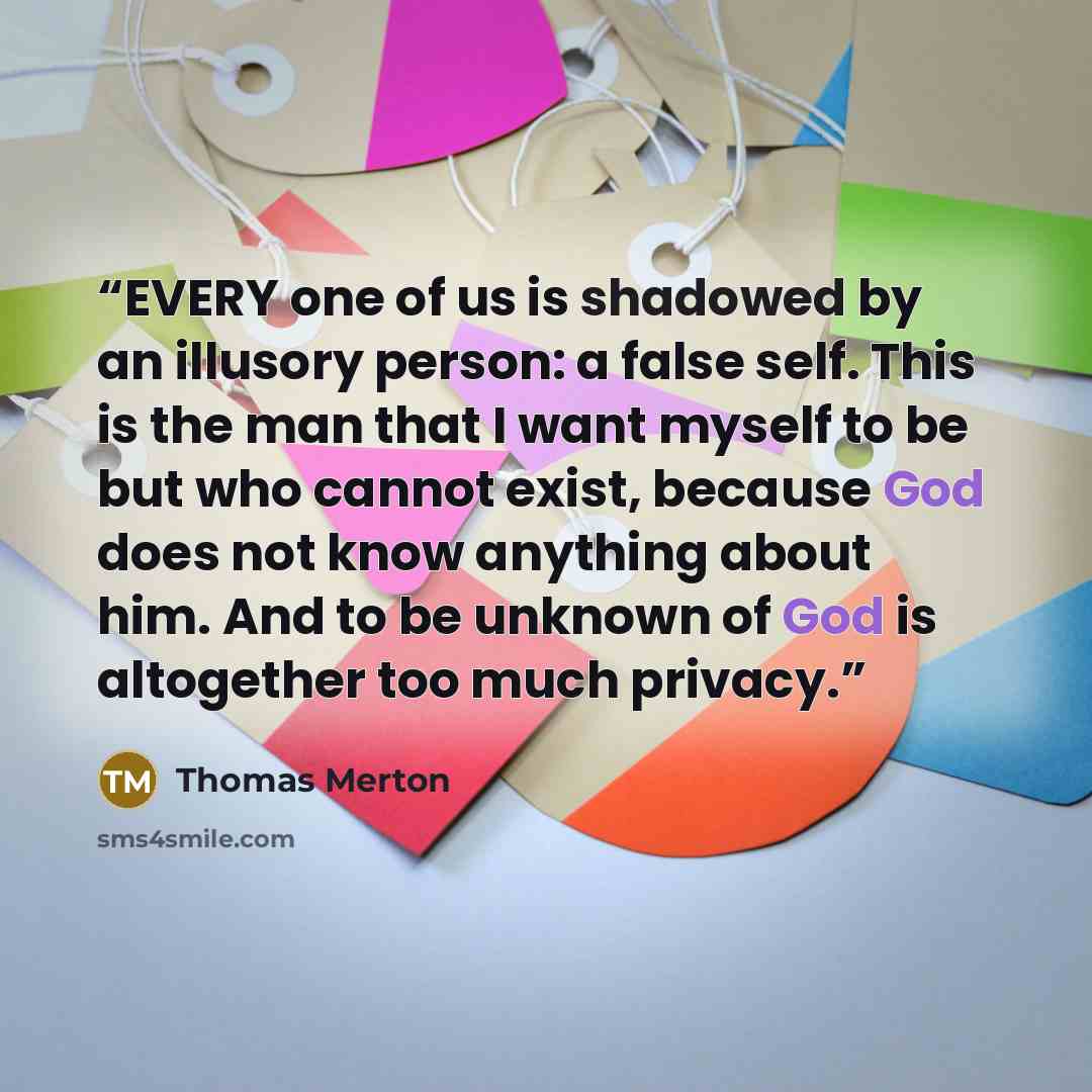 “EVERY one of us is shadowed by an illusory person: a false self. This is the man that I want myself to be but who cannot exist, because God does not know anything about him. And to be unknown of God is altogether too much privacy.” quote by Thomas Merton