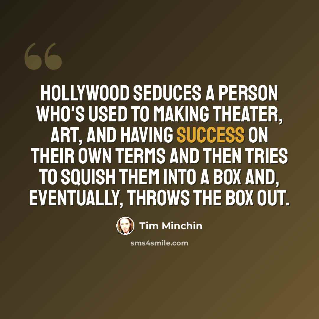 “Hollywood seduces a person who's used to making theater, art, and having success on their own terms and then tries to squish them into a box and, eventually, throws the box out.” quote by Tim Minchin