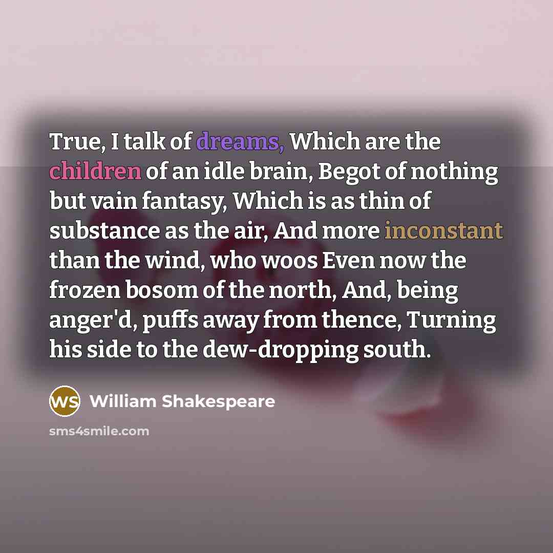 “True, I talk of dreams, Which are the children of an idle brain, Begot of nothing but vain fantasy, Which is as thin of substance as the air, And more inconstant than the wind, who woos Even now the frozen bosom of the north, And, being anger'd, puffs away from thence, Turning his side to the…” quote by William Shakespeare