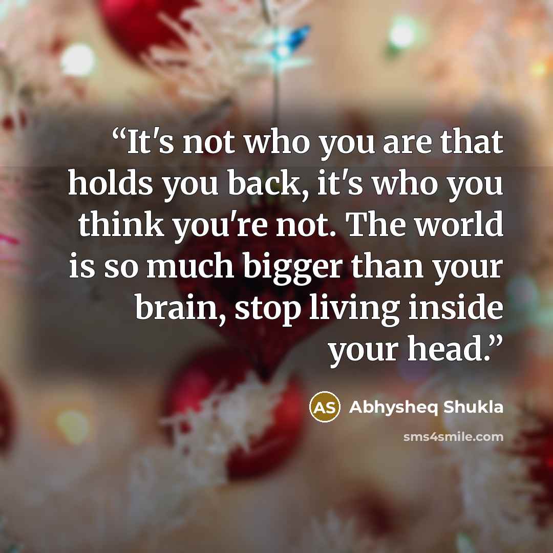 “It's not who you are that holds you back, it's who you think you're not. The world is so much bigger than your brain, stop living inside your head.” quote by Abhysheq Shukla