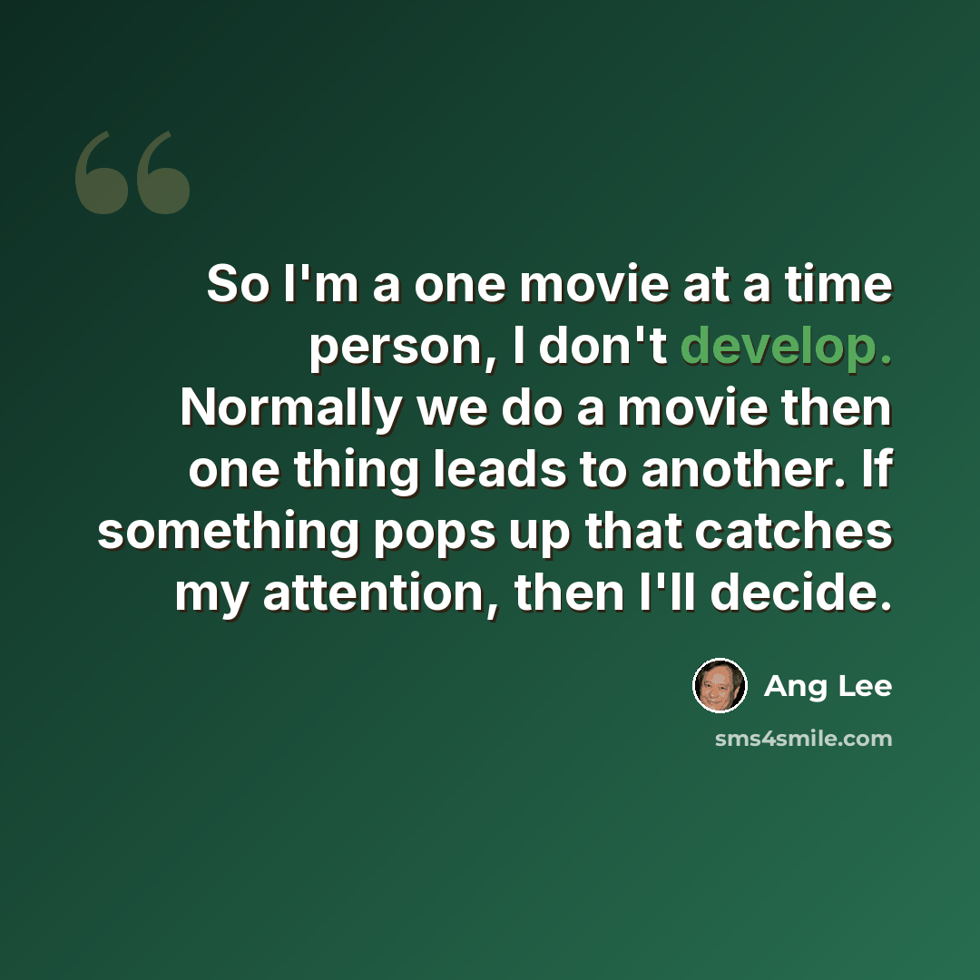 “So I'm a one movie at a time person, I don't develop. Normally we do a movie then one thing leads to another. If something pops up that catches my attention, then I'll decide.” quote by Ang Lee