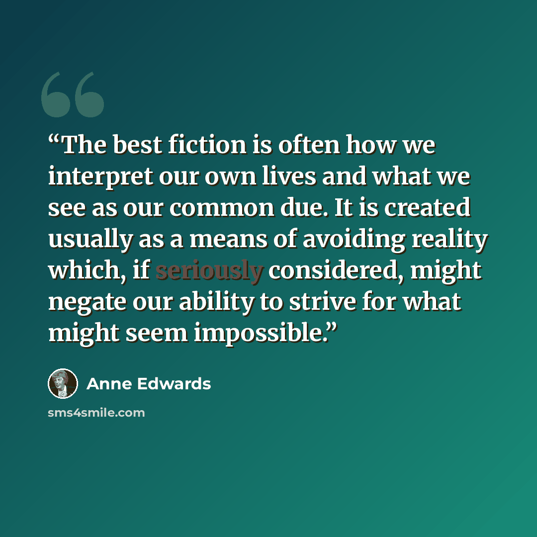 “The best fiction is often how we interpret our own lives and what we see as our common due. It is created usually as a means of avoiding reality which, if seriously considered, might negate our ability to strive for what might seem impossible.” quote by Anne Edwards