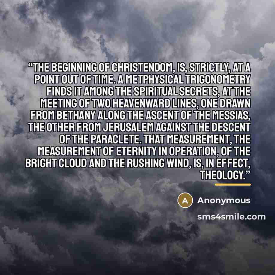 “The beginning of Christendom, is, strictly, at a point out of time. A metphysical trigonometry finds it among the spiritual Secrets, at the meeting of two heavenward lines, one drawn from Bethany along the Ascent of the Messias, the other from Jerusalem against the Descent of the Paraclete. That…” quote by Anonymous