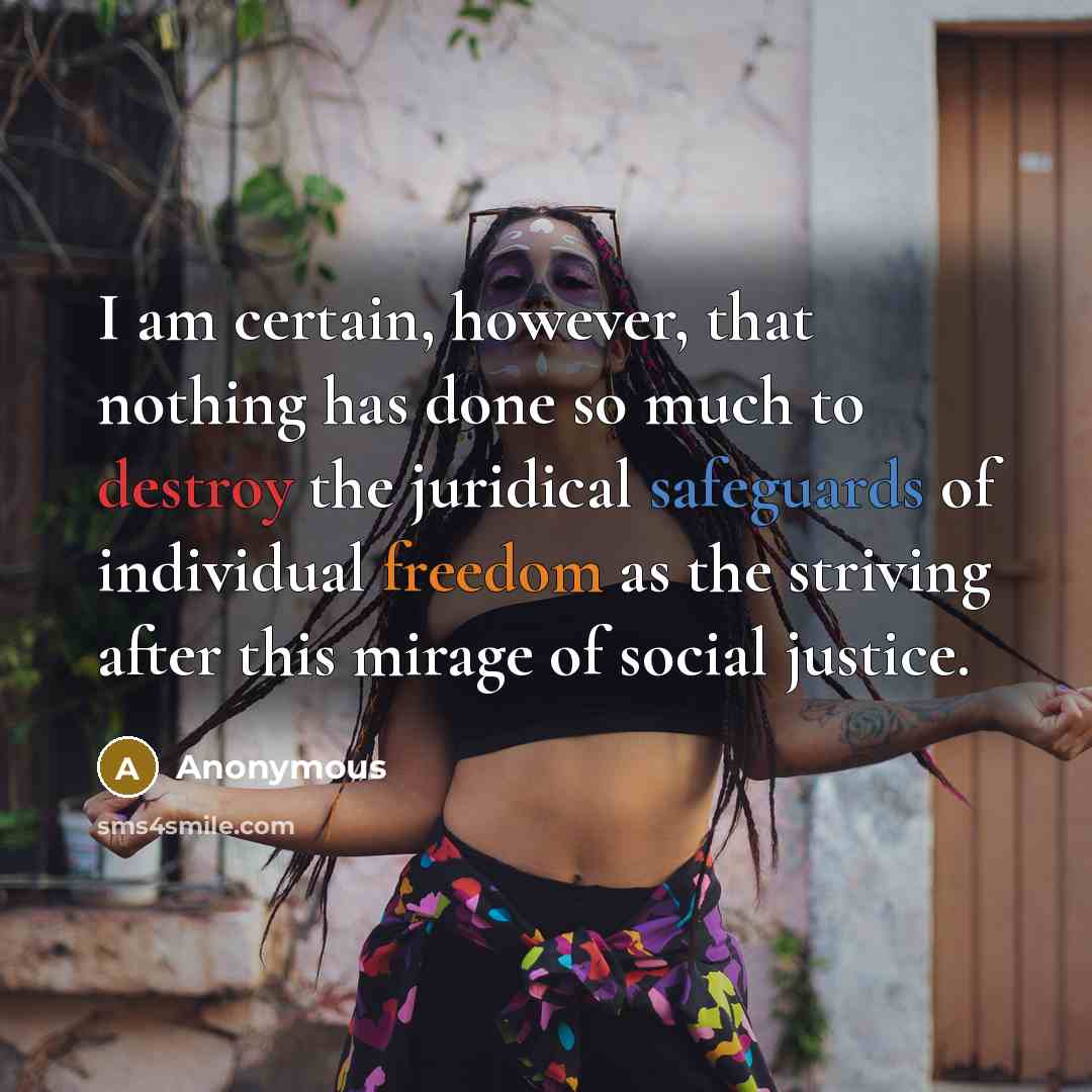 “I am certain, however, that nothing has done so much to destroy the juridical safeguards of individual freedom as the striving after this mirage of social justice.” quote by Anonymous