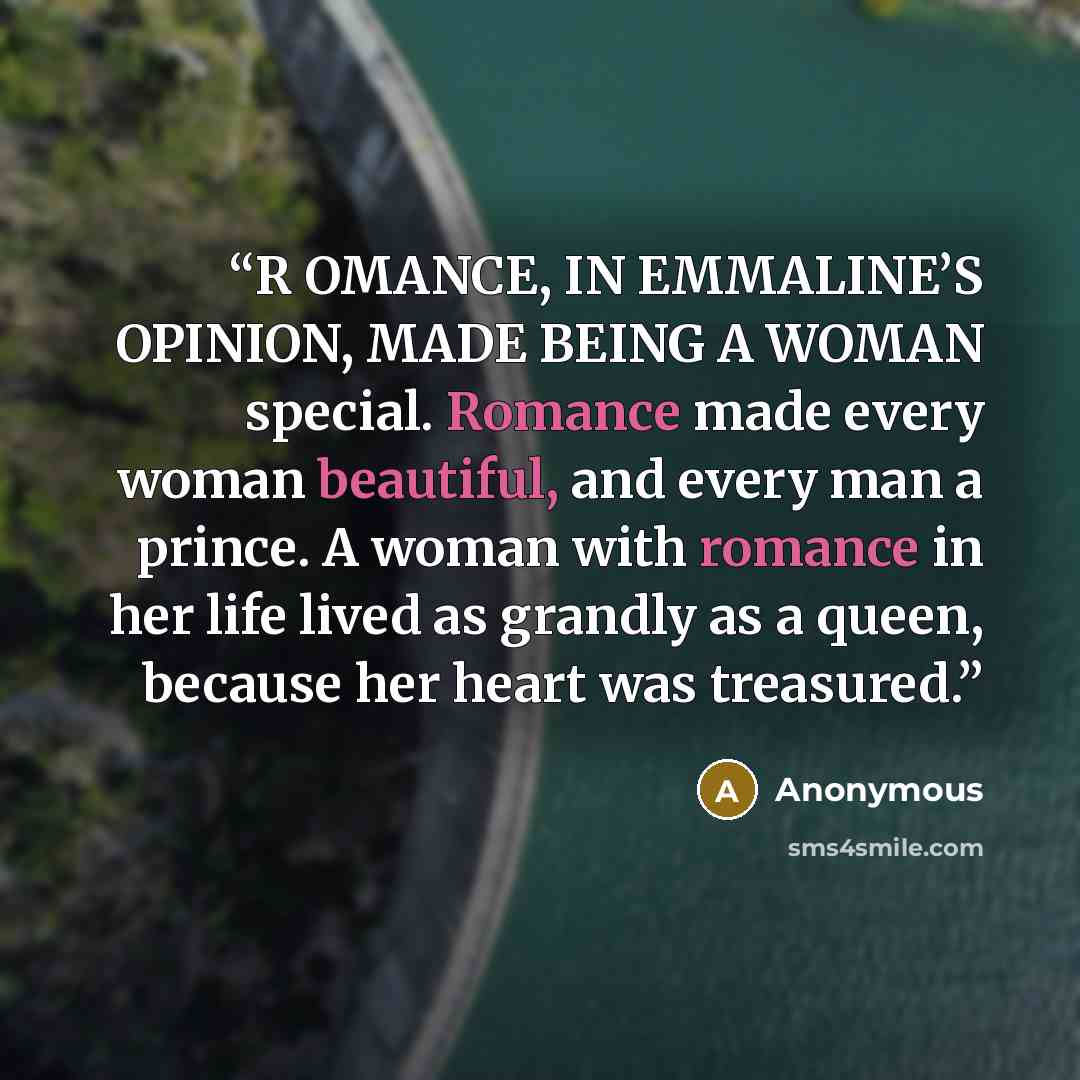 “R OMANCE, IN EMMALINE’S OPINION, MADE BEING A WOMAN special. Romance made every woman beautiful, and every man a prince. A woman with romance in her life lived as grandly as a queen, because her heart was treasured.” quote by Anonymous