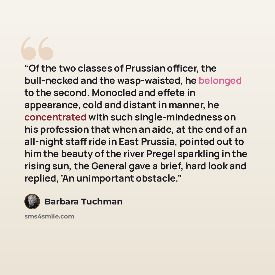 “Of the two classes of Prussian officer, the bull-necked and the wasp-waisted, he belonged to the second. Monocled and effete in appearance, cold and distant in manner, he concentrated with such single-mindedness on his profession that when an aide, at the end of an all-night staff ride in East…” quote by Barbara Tuchman