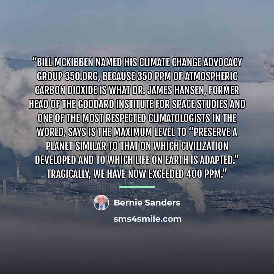 “Bill McKibben named his climate change advocacy group 350.org, because 350 ppm of atmospheric carbon dioxide is what Dr. James Hansen, former head of the Goddard Institute for Space Studies and one of the most respected climatologists in the world, says is the maximum level to “preserve a planet…” quote by Bernie Sanders