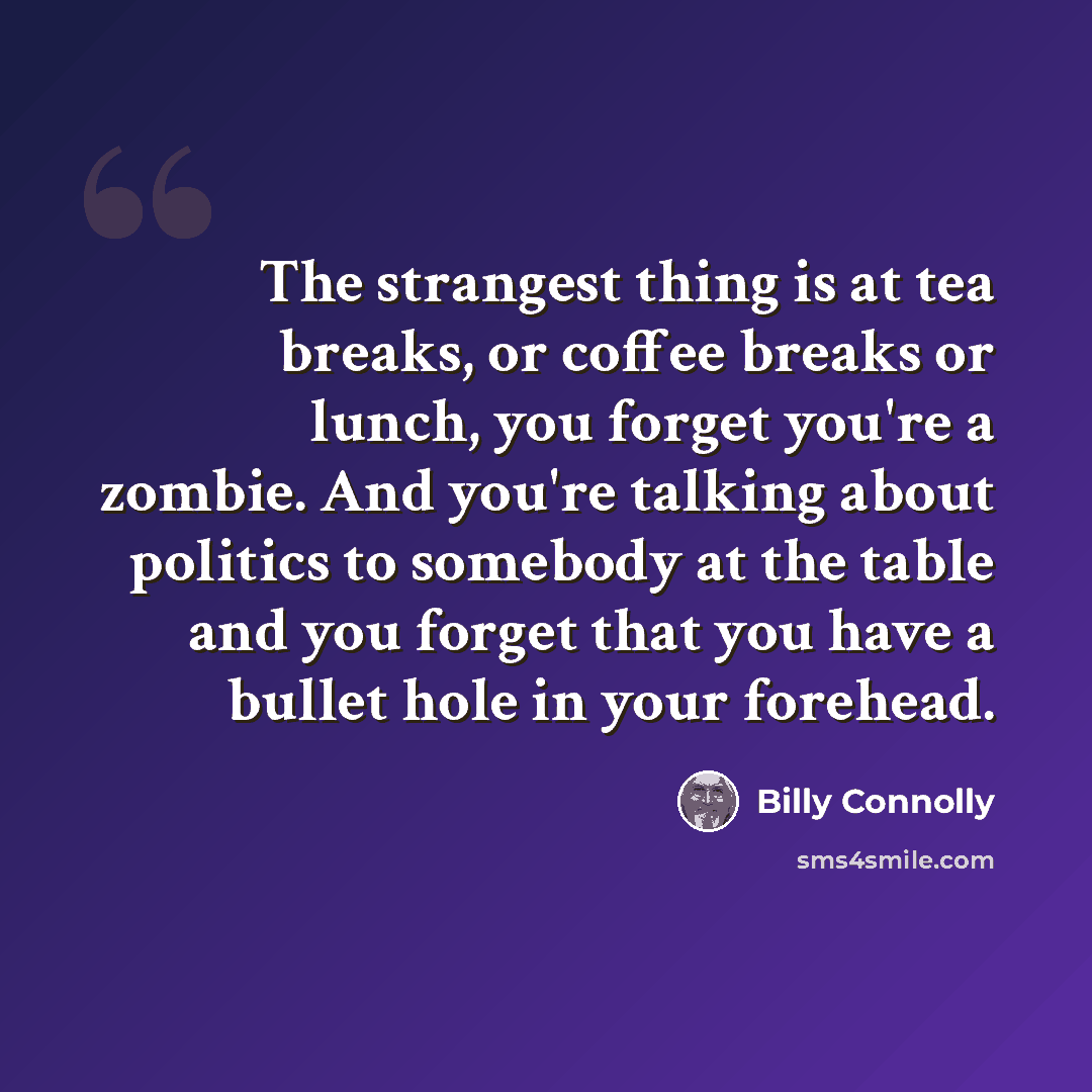 “The strangest thing is at tea breaks, or coffee breaks or lunch, you forget you're a zombie. And you're talking about politics to somebody at the table and you forget that you have a bullet hole in your forehead.” quote by Billy Connolly