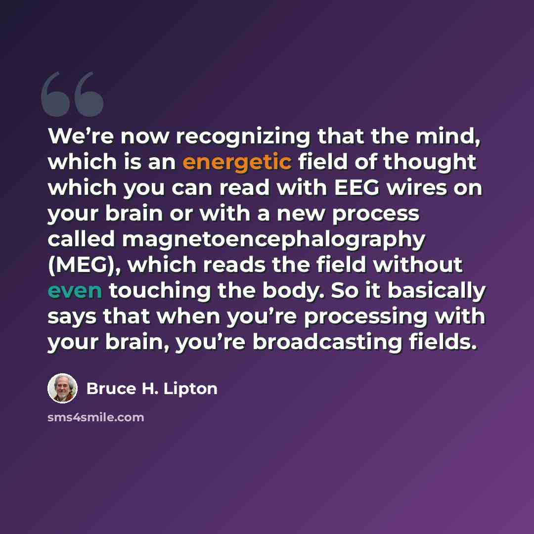“We’re now recognizing that the mind, which is an energetic field of thought which you can read with EEG wires on your brain or with a new process called magnetoencephalography (MEG), which reads the field without even touching the body. So it basically says that when you’re processing with your…” quote by Bruce H. Lipton