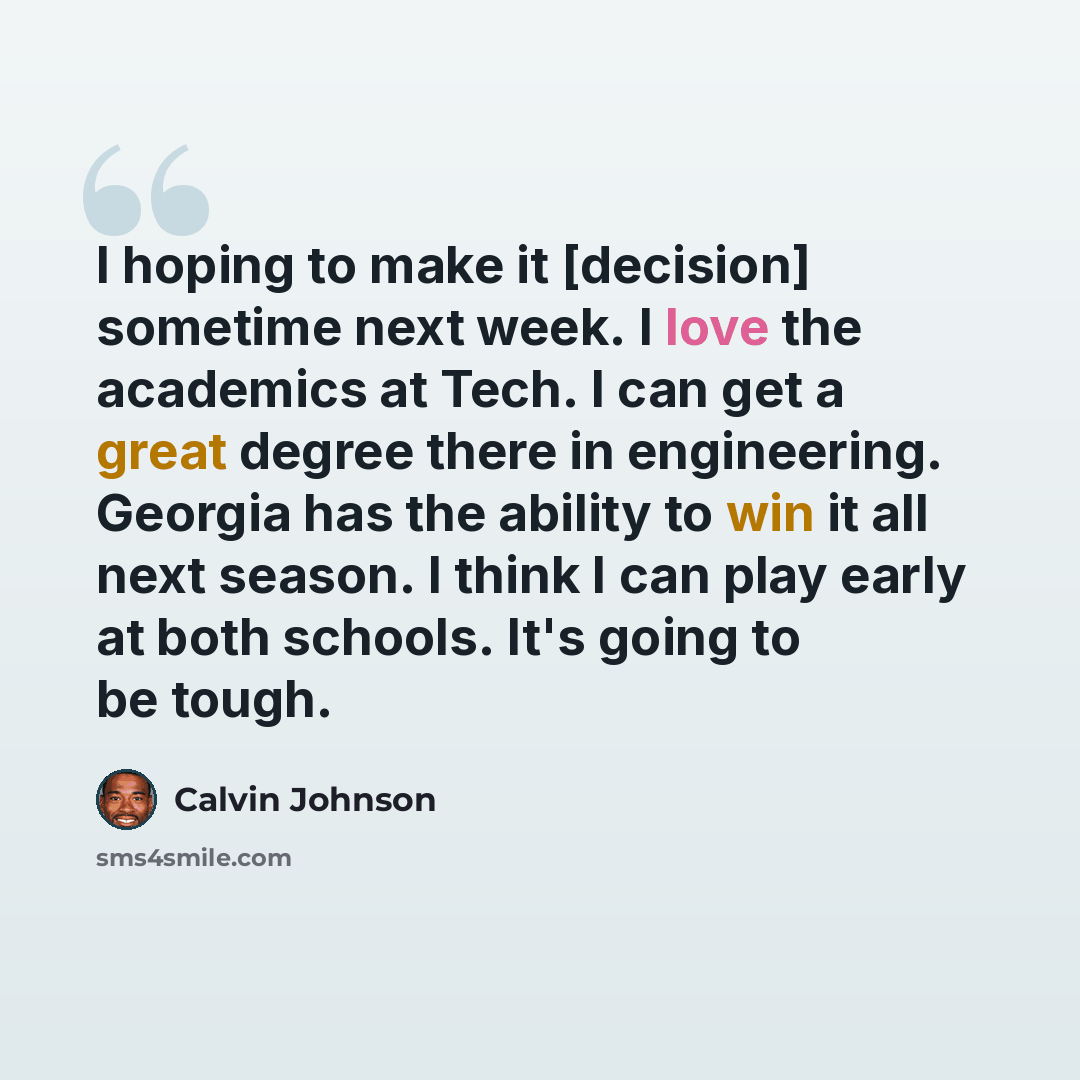 “I hoping to make it [decision] sometime next week. I love the academics at Tech. I can get a great degree there in engineering. Georgia has the ability to win it all next season. I think I can play early at both schools. It's going to be tough.” quote by Calvin Johnson