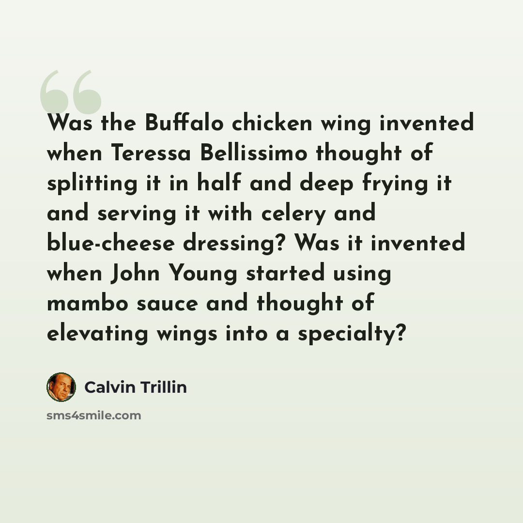 “Was the Buffalo chicken wing invented when Teressa Bellissimo thought of splitting it in half and deep frying it and serving it with celery and blue-cheese dressing? Was it invented when John Young started using mambo sauce and thought of elevating wings into a specialty?” quote by Calvin Trillin