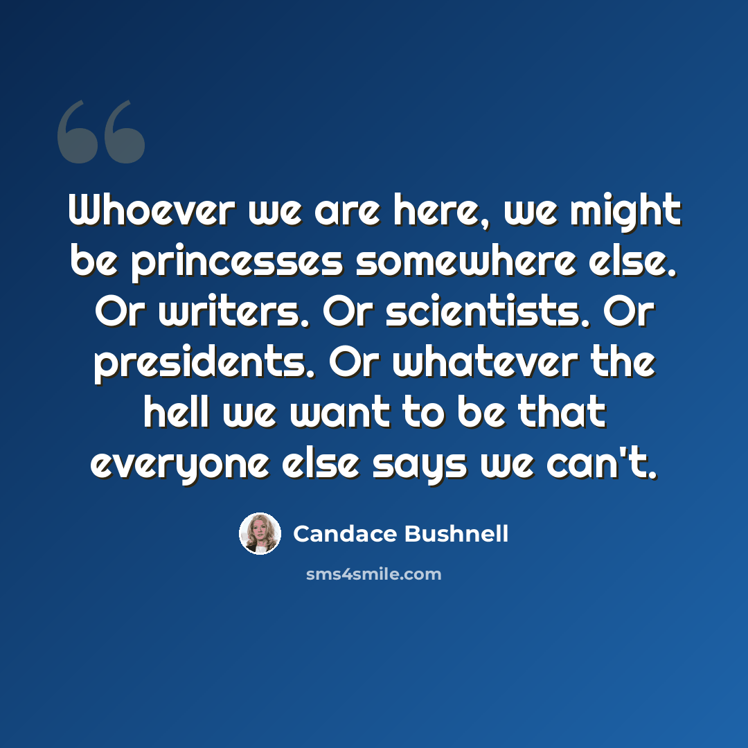 “Whoever we are here, we might be princesses somewhere else. Or writers. Or scientists. Or presidents. Or whatever the hell we want to be that everyone else says we can't.” quote by Candace Bushnell
