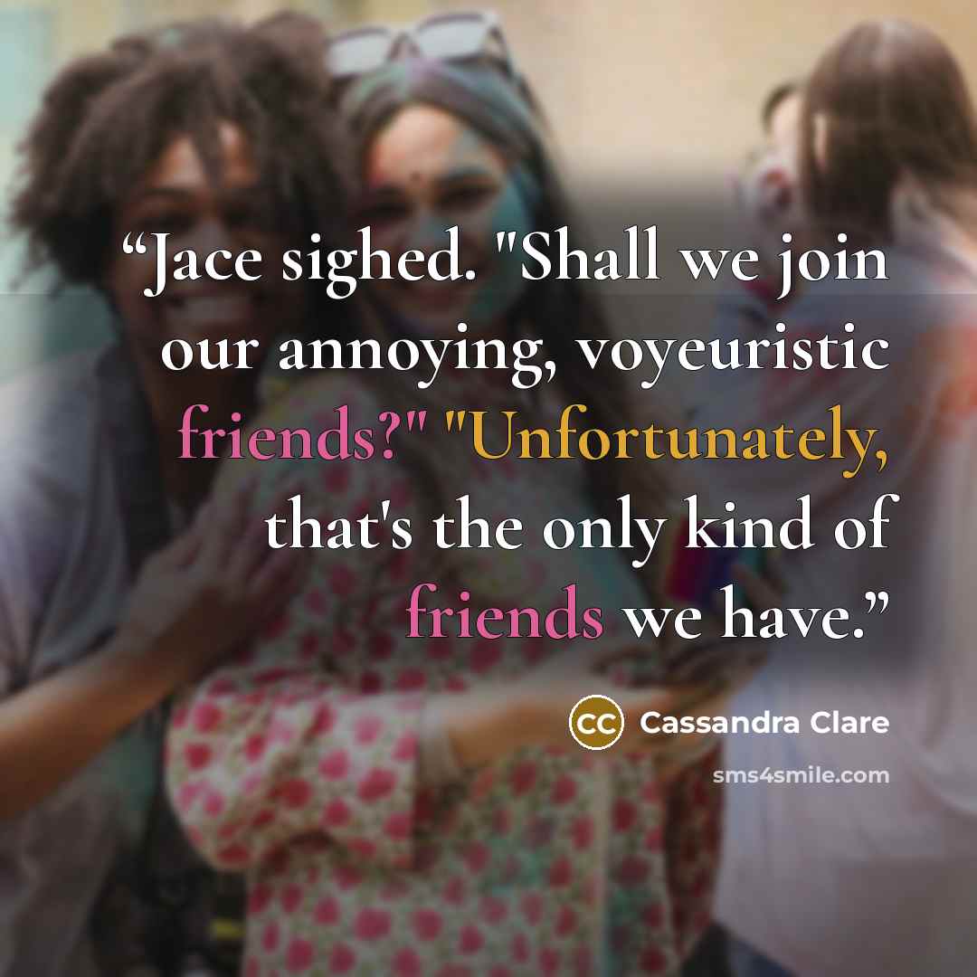 “Jace sighed. "Shall we join our annoying, voyeuristic friends?" "Unfortunately, that's the only kind of friends we have.” quote by Cassandra Clare