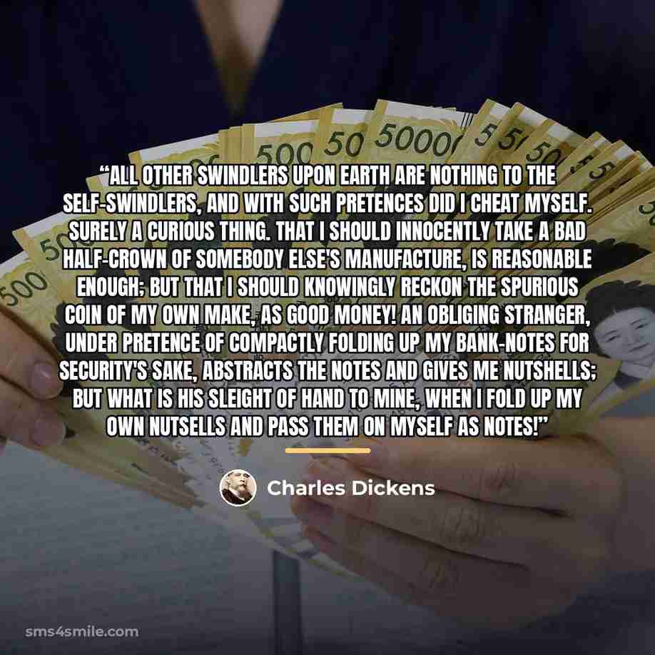 “All other swindlers upon earth are nothing to the self-swindlers, and with such pretences did I cheat myself. Surely a curious thing. That I should innocently take a bad half-crown of somebody else's manufacture, is reasonable enough; but that I should knowingly reckon the spurious coin of my own…” quote by Charles Dickens