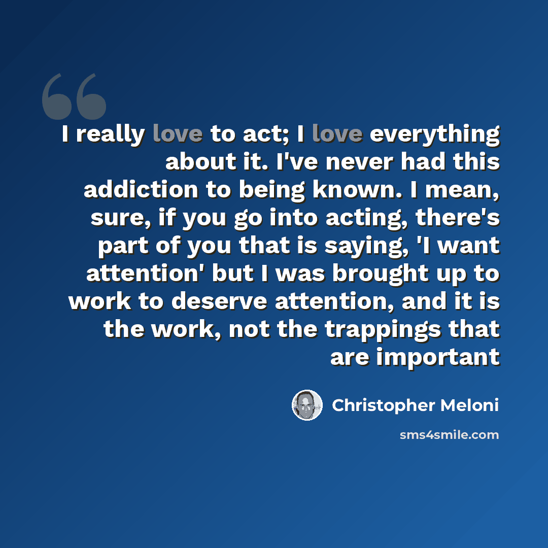 “I really love to act; I love everything about it. I've never had this addiction to being known. I mean, sure, if you go into acting, there's part of you that is saying, 'I want attention' but I was brought up to work to deserve attention, and it is the work, not the trappings that are important” quote by Christopher Meloni