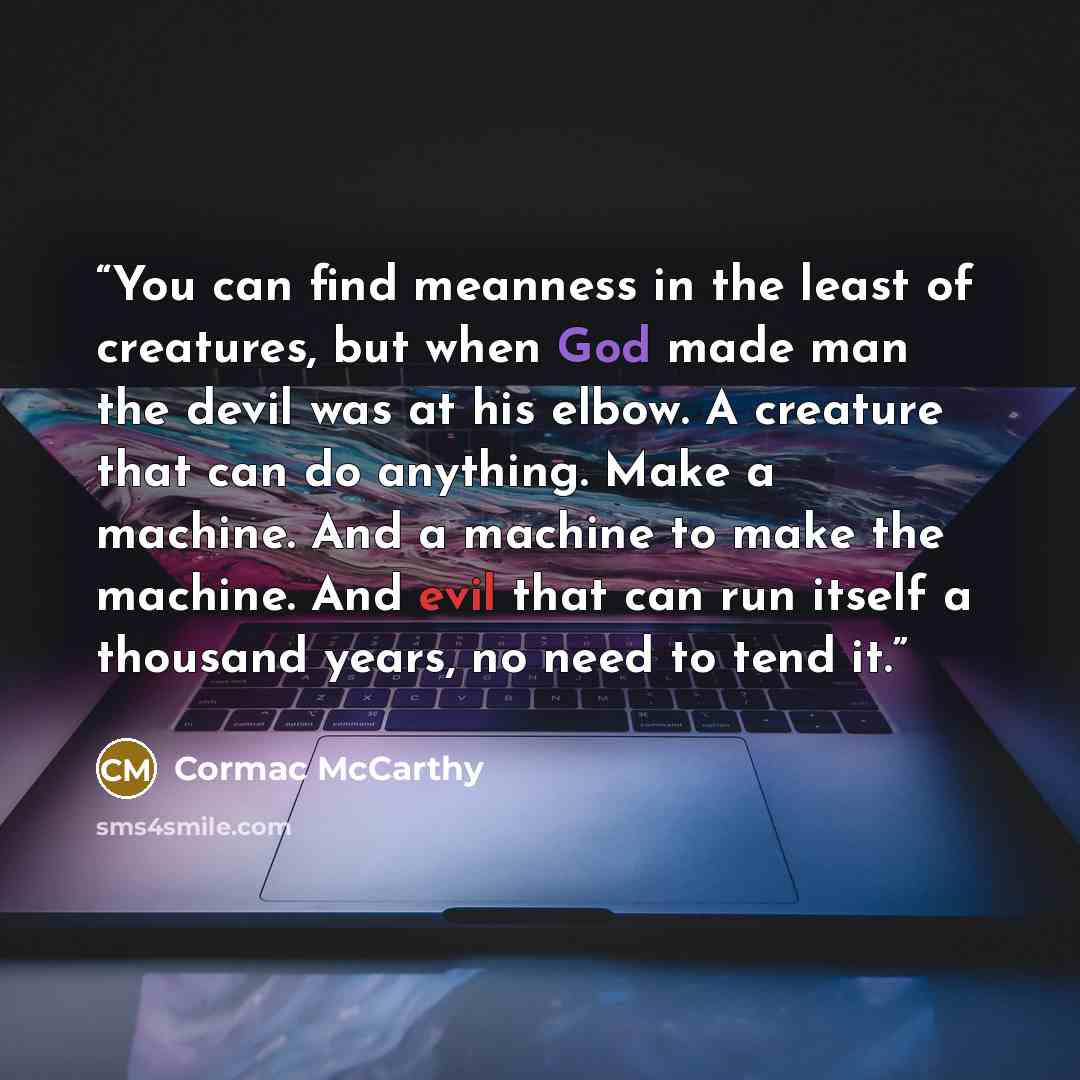“You can find meanness in the least of creatures, but when God made man the devil was at his elbow. A creature that can do anything. Make a machine. And a machine to make the machine. And evil that can run itself a thousand years, no need to tend it.” quote by Cormac McCarthy