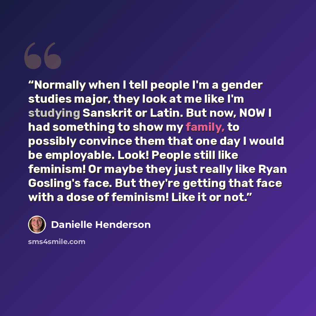 “Normally when I tell people I'm a gender studies major, they look at me like I'm studying Sanskrit or Latin. But now, NOW I had something to show my family, to possibly convince them that one day I would be employable. Look! People still like feminism! Or maybe they just really like Ryan Gosling's…” quote by Danielle Henderson