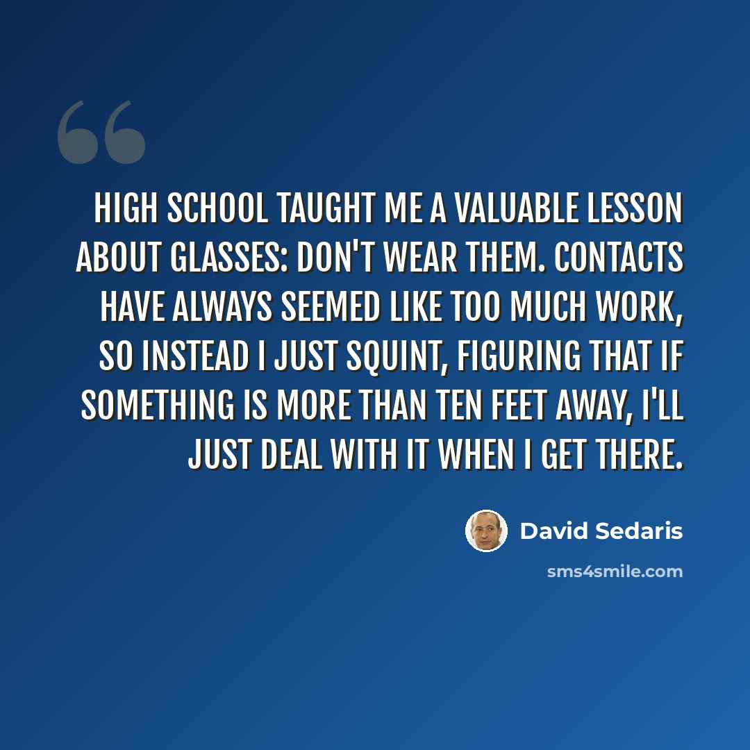 “High school taught me a valuable lesson about glasses: Don't wear them. Contacts have always seemed like too much work, so instead I just squint, figuring that if something is more than ten feet away, I'll just deal with it when I get there.” quote by David Sedaris
