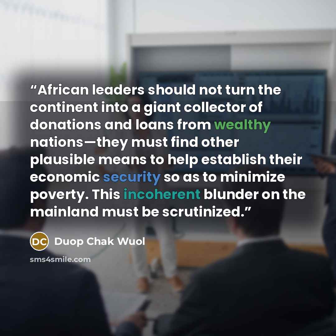 “African leaders should not turn the continent into a giant collector of donations and loans from wealthy nations—they must find other plausible means to help establish their economic security so as to minimize poverty. This incoherent blunder on the mainland must be scrutinized.” quote by Duop Chak Wuol