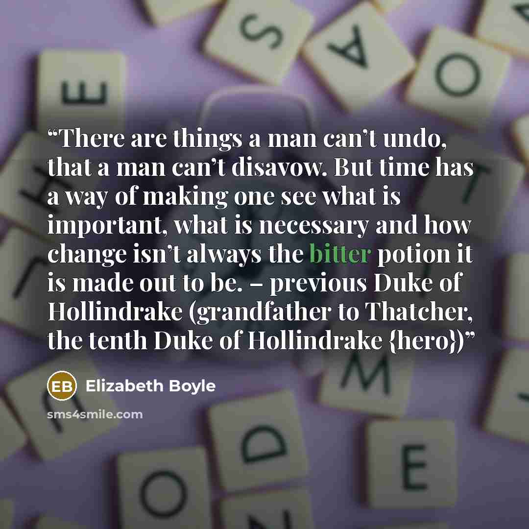 “There are things a man can’t undo, that a man can’t disavow. But time has a way of making one see what is important, what is necessary and how change isn’t always the bitter potion it is made out to be. – previous Duke of Hollindrake (grandfather to Thatcher, the tenth Duke of Hollindrake {hero})” quote by Elizabeth Boyle