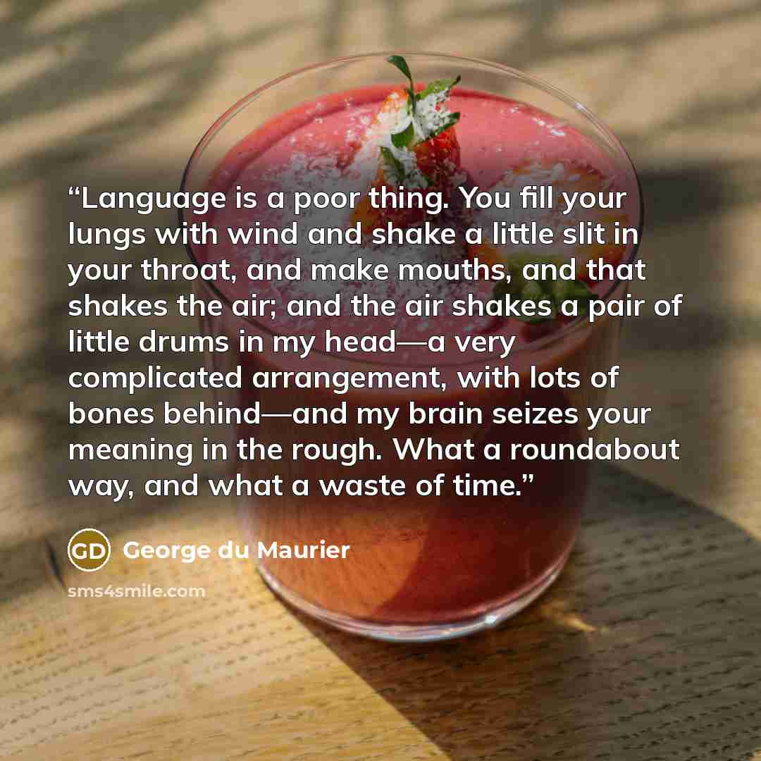 “Language is a poor thing. You fill your lungs with wind and shake a little slit in your throat, and make mouths, and that shakes the air; and the air shakes a pair of little drums in my head—a very complicated arrangement, with lots of bones behind—and my brain seizes your meaning in the rough…” quote by George du Maurier