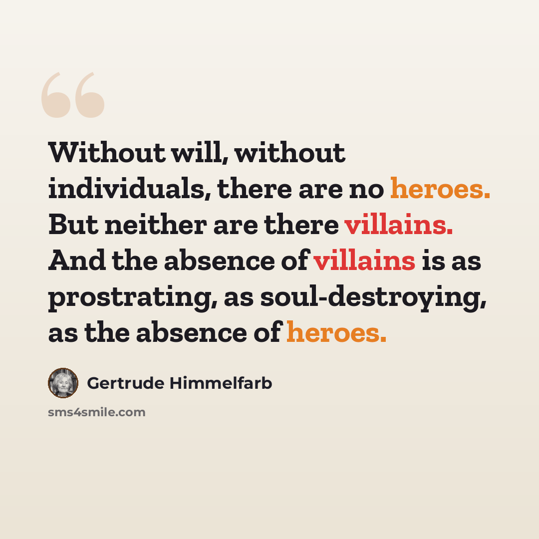 “Without will, without individuals, there are no heroes. But neither are there villains. And the absence of villains is as prostrating, as soul-destroying, as the absence of heroes.” quote by Gertrude Himmelfarb