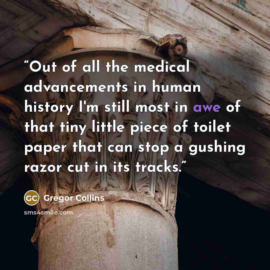 “Out of all the medical advancements in human history I'm still most in awe of that tiny little piece of toilet paper that can stop a gushing razor cut in its tracks.” quote by Gregor Collins