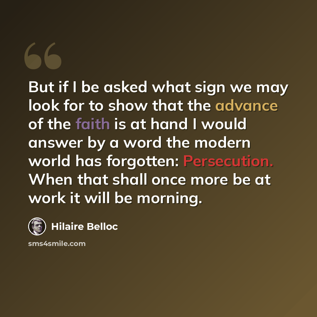 “But if I be asked what sign we may look for to show that the advance of the faith is at hand I would answer by a word the modern world has forgotten: Persecution. When that shall once more be at work it will be morning.” quote by Hilaire Belloc