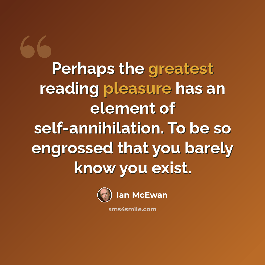 “Perhaps the greatest reading pleasure has an element of self-annihilation. To be so engrossed that you barely know you exist.” quote by Ian Mcewan