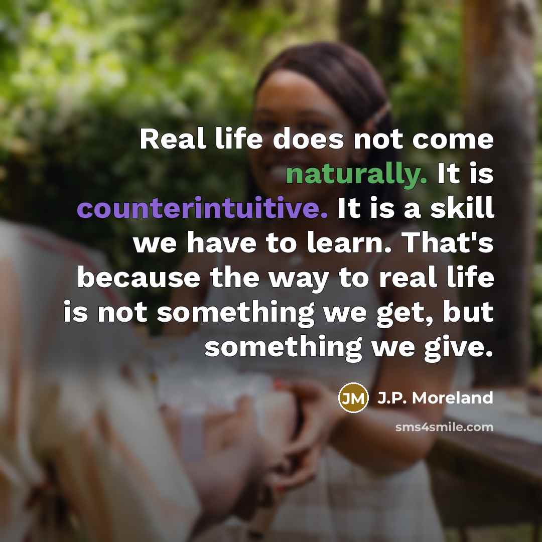 “Real life does not come naturally. It is counterintuitive. It is a skill we have to learn. That's because the way to real life is not something we get, but something we give.” quote by J.P. Moreland