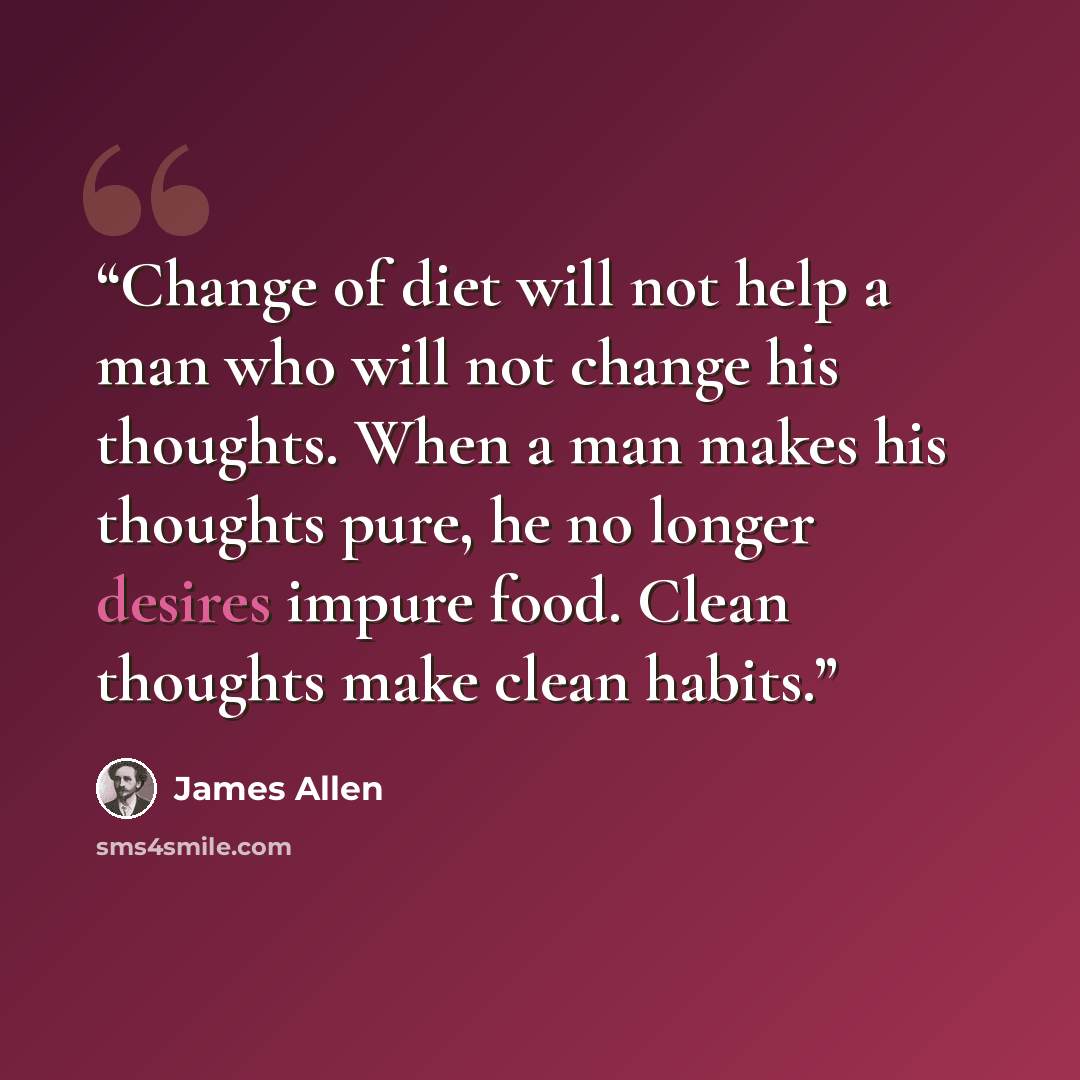 “Change of diet will not help a man who will not change his thoughts. When a man makes his thoughts pure, he no longer desires impure food. Clean thoughts make clean habits.” quote by James Allen