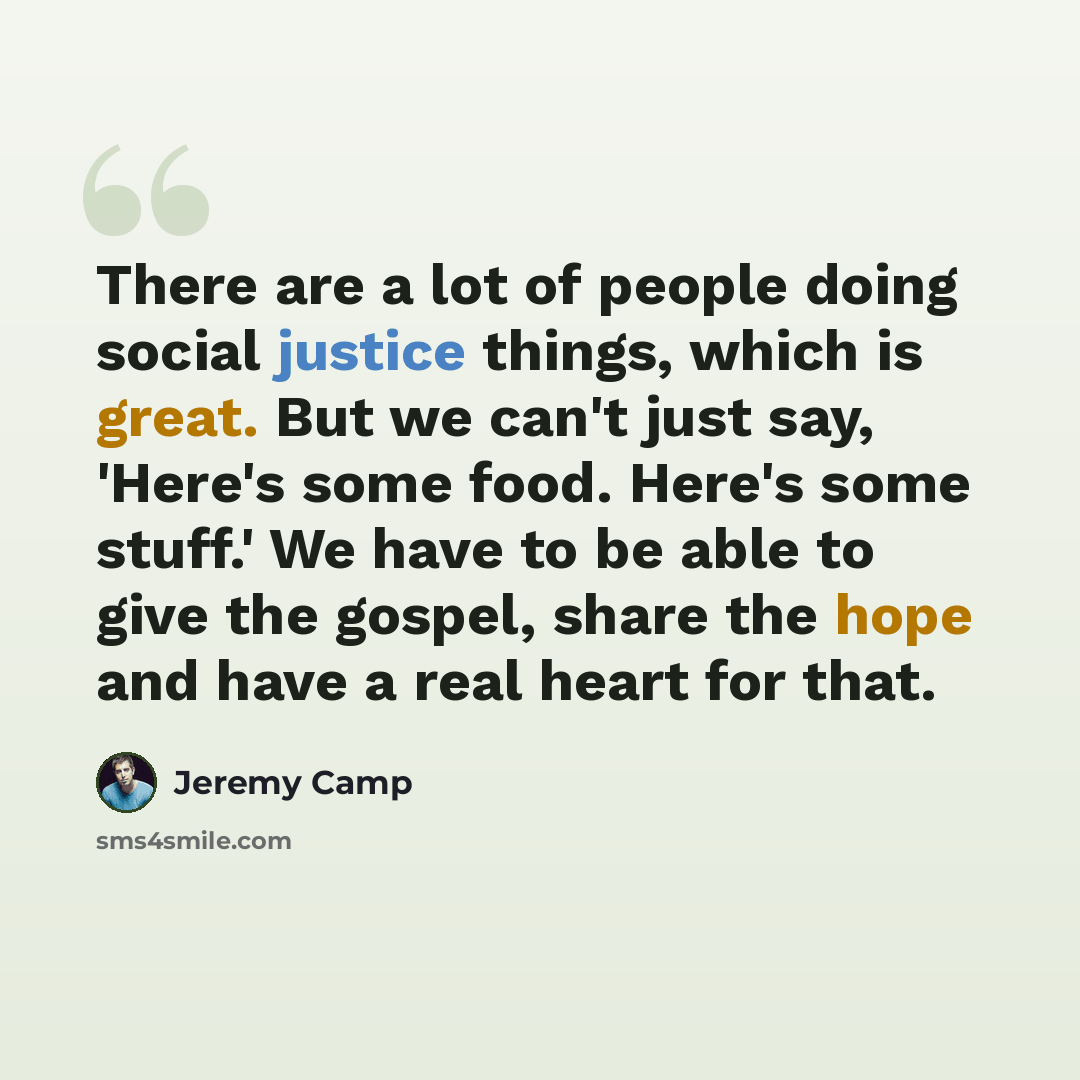“There are a lot of people doing social justice things, which is great. But we can't just say, 'Here's some food. Here's some stuff.' We have to be able to give the gospel, share the hope and have a real heart for that.” quote by Jeremy Camp