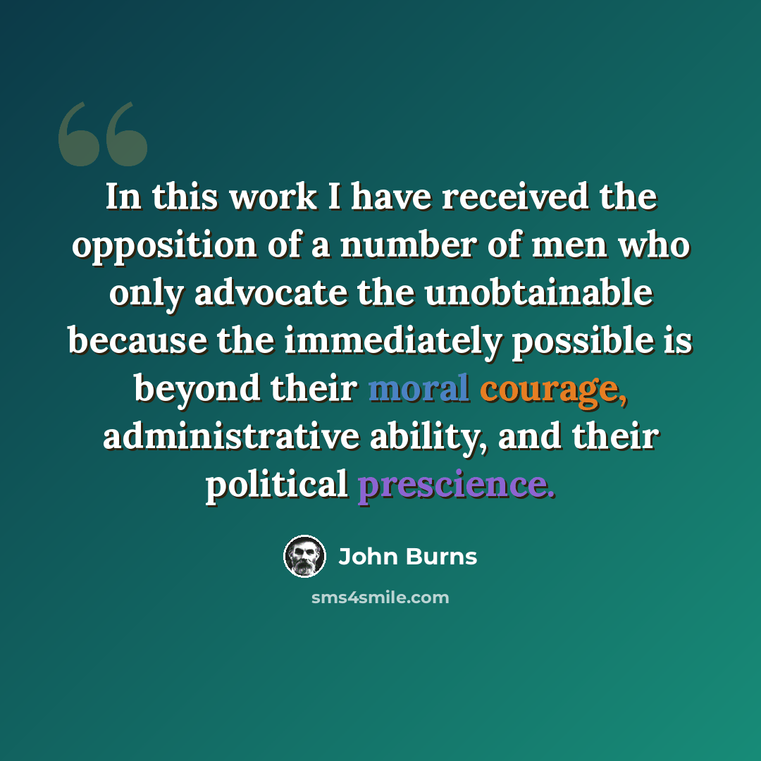 “In this work I have received the opposition of a number of men who only advocate the unobtainable because the immediately possible is beyond their moral courage, administrative ability, and their political prescience.” quote by John Burns