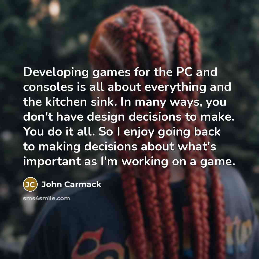 “Developing games for the PC and consoles is all about everything and the kitchen sink. In many ways, you don't have design decisions to make. You do it all. So I enjoy going back to making decisions about what's important as I'm working on a game.” quote by John Carmack