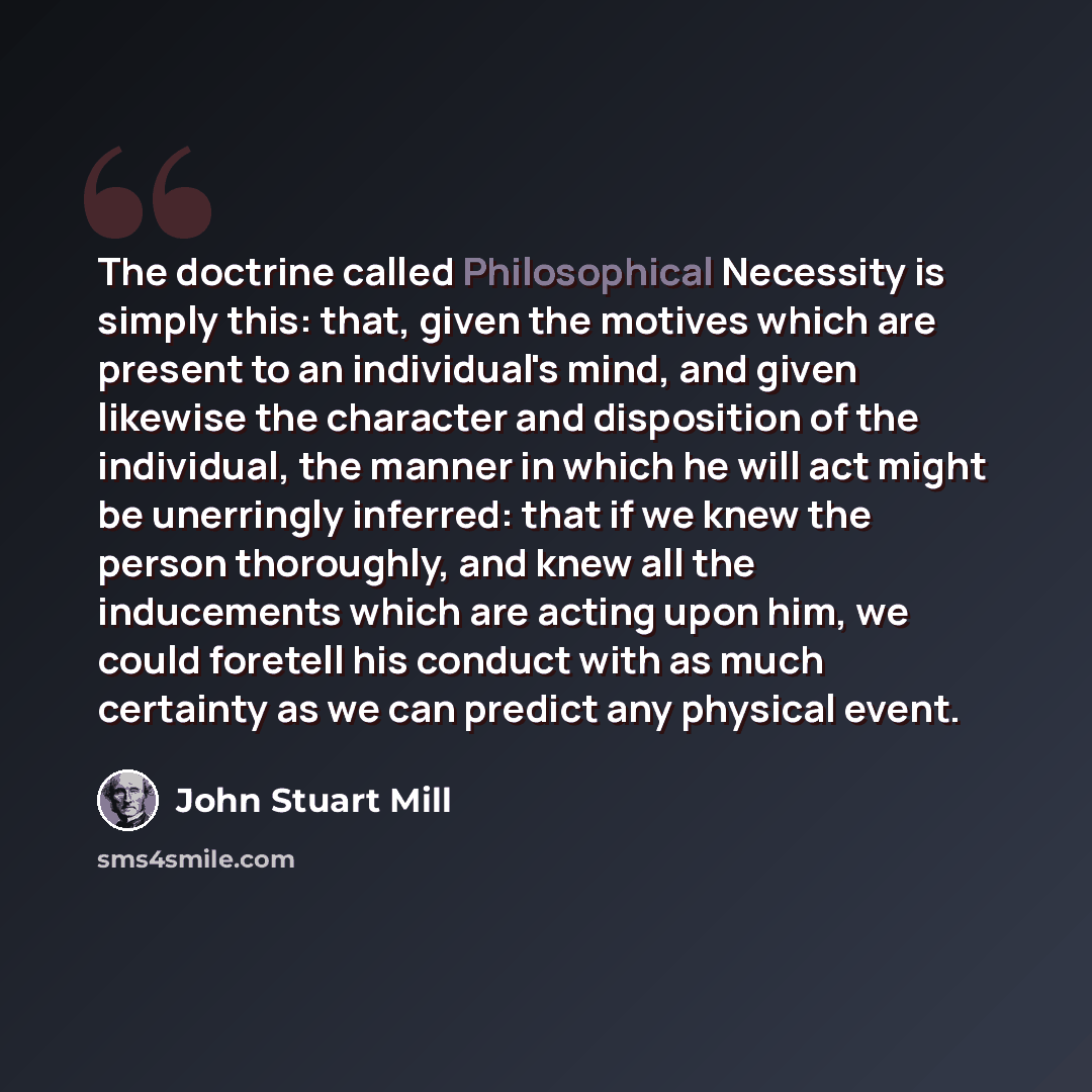 “The doctrine called Philosophical Necessity is simply this: that, given the motives which are present to an individual's mind, and given likewise the character and disposition of the individual, the manner in which he will act might be unerringly inferred: that if we knew the person thoroughly…” quote by John Stuart Mill