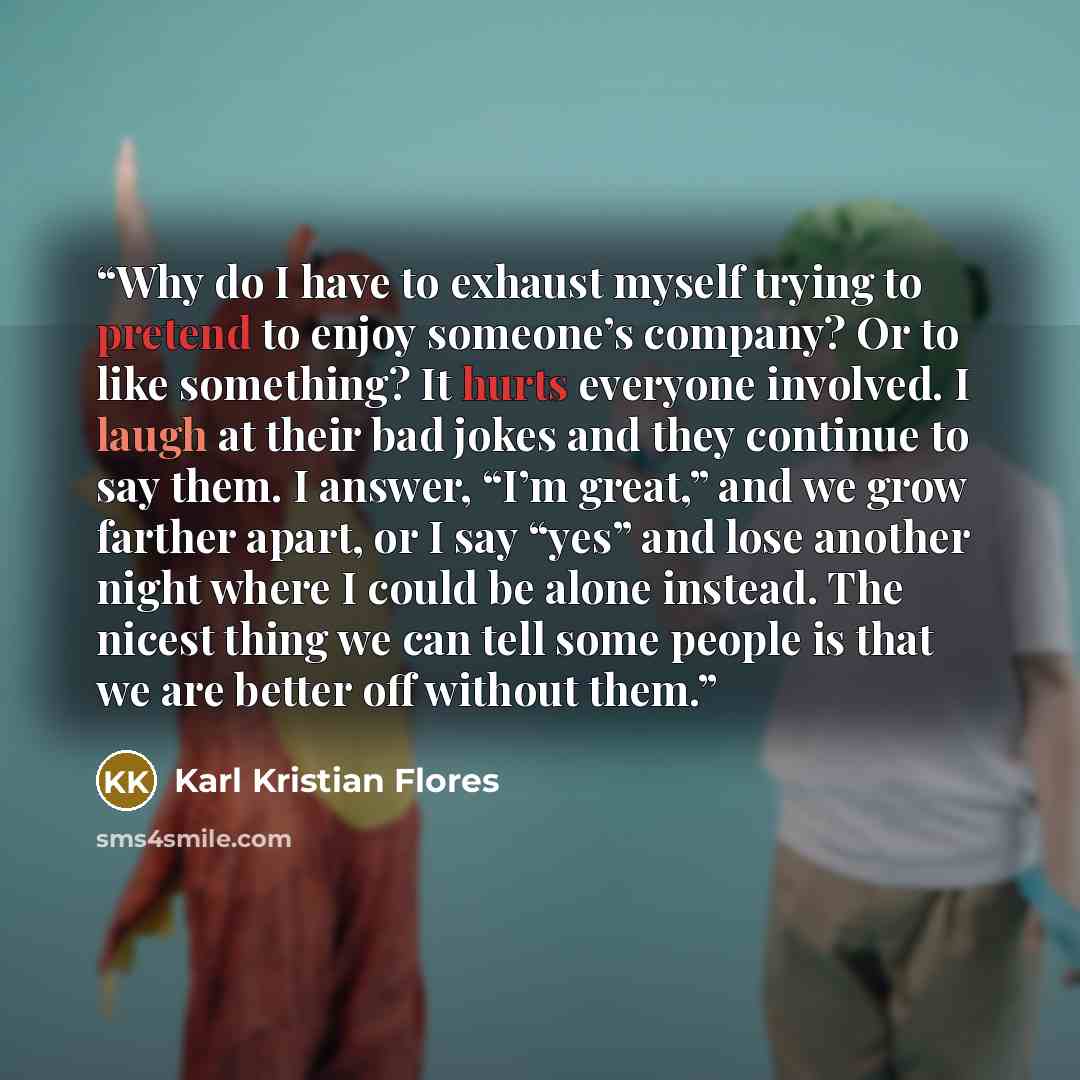 “Why do I have to exhaust myself trying to pretend to enjoy someone’s company? Or to like something? It hurts everyone involved. I laugh at their bad jokes and they continue to say them. I answer, “I’m great,” and we grow farther apart, or I say “yes” and lose another night where I could be alone…” quote by Karl Kristian Flores