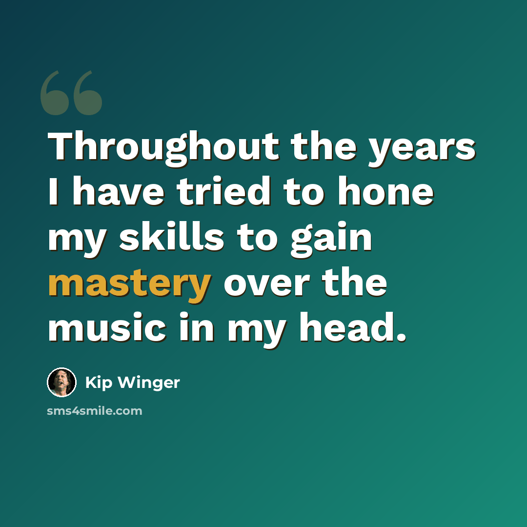 “Throughout the years I have tried to hone my skills to gain mastery over the music in my head.” quote by Kip Winger