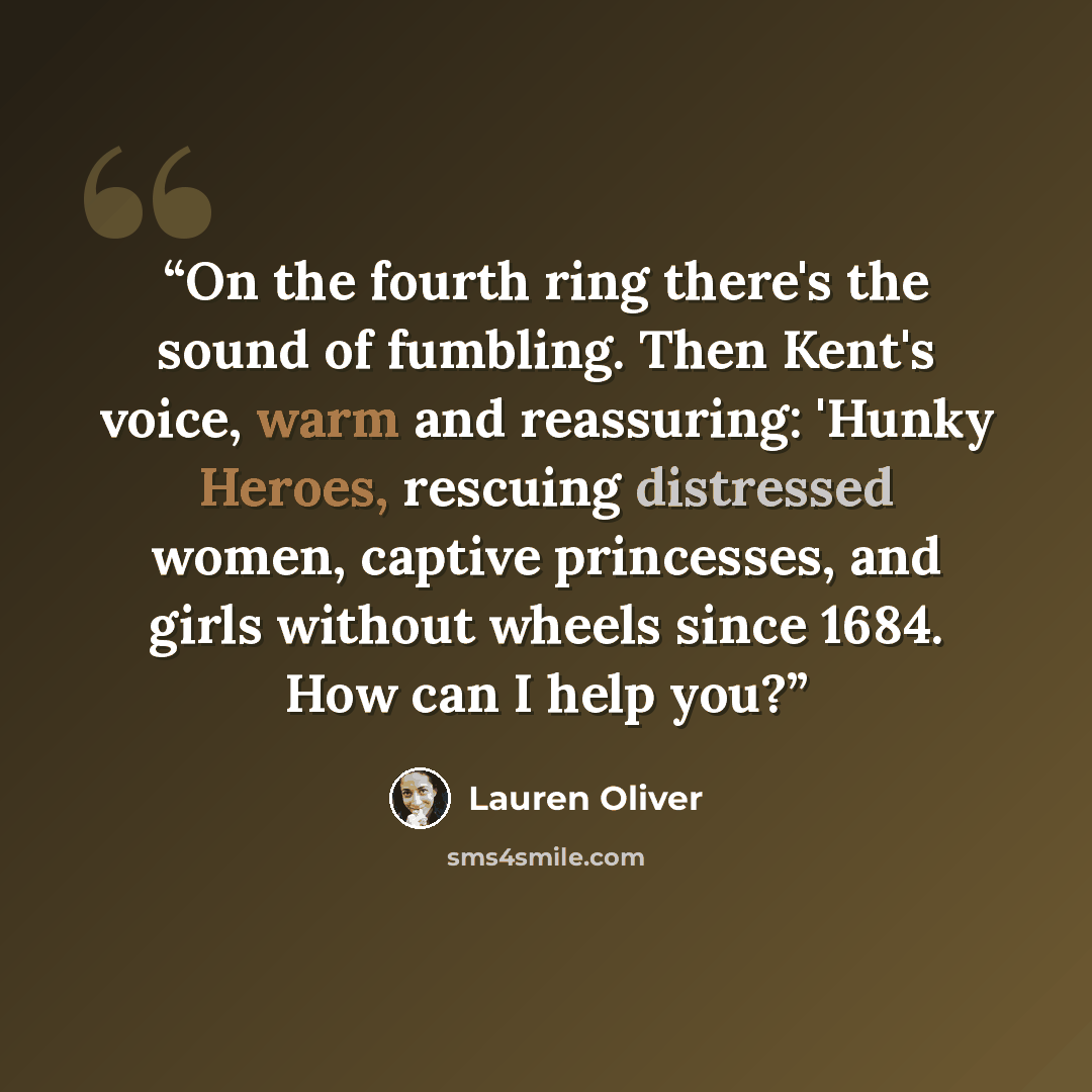 “On the fourth ring there's the sound of fumbling. Then Kent's voice, warm and reassuring: 'Hunky Heroes, rescuing distressed women, captive princesses, and girls without wheels since 1684. How can I help you?” quote by Lauren Oliver